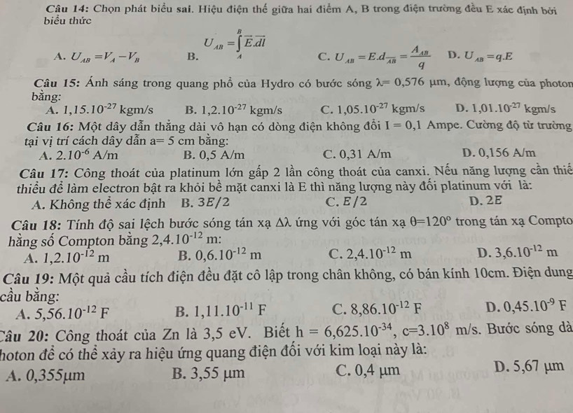 Chọn phát biểu sai. Hiệu điện thế giữa hai điểm A, B trong điện trường đều E xác định bởi
biểu thức
A. U_AB=V_A-V_B B. U_AB=∈tlimits _A^(Boverline E).overline dl C. U_AB=E.dfrac AB=frac A_ABq D. U_AB=q.E
Câu 15: Ánh sáng trong quang phồ của Hydro có bước sóng lambda =0,576mu m ,  động lượng của photor
bằng:
A. 1,15.10^(-27)kgm/s B. 1,2.10^(-27)kgm/s C. 1,05.10^(-27)kgr n/s D. 1,01.10^(-27) k gm/s
Câu 16: Một dây dẫn thẳng dài vô hạn có dòng điện không đổi I=0,1Ampe :. Cường độ từ trường
tại vị trí cách dây dẫn a=5cm bằng:
A. 2.10^(-6)A/m B. 0,5 A/m C. 0,31 A/m D. 0,156 A/m
Câu 17: Công thoát của platinum lớn gấp 2 lần công thoát của canxi. Nếu năng lượng cần thiế
thiều để làm electron bật ra khỏi bề mặt canxi là E thì năng lượng này đổi platinum với là:
A. Không thể xác định B. 3E/2 C. E /2 D.2E
Câu 18: Tính độ sai lệch bước sóng tán xạ △ lambda ứng với góc tan xaθ =120° trong tán xạ Compto
hằng số Compton bằng 2,4.10^(-12)m :
A. 1,2.10^(-12)m B. 0,6.10^(-12)m C. 2,4.10^(-12)m D. 3,6.10^(-12)m
Câu 19: Một quả cầu tích điện đều đặt cô lập trong chân không, có bán kính 10cm. Điện dung
cầu bằng:
A. 5,56.10^(-12)F B. 1,11.10^(-11)F C. 8,86.10^(-12)F D. 0,45.10^(-9)F
Câu 20: Công thoát của Zn là 3,5 eV. Biết h=6,625.10^(-34),c=3.10^8m/s. Bước sóng dà
hoton đề có thể xảy ra hiệu ứng quang điện đổi với kim loại này là:
A. 0,355µm B. 3,55 µm C. 0,4 µm D. 5,67 µm