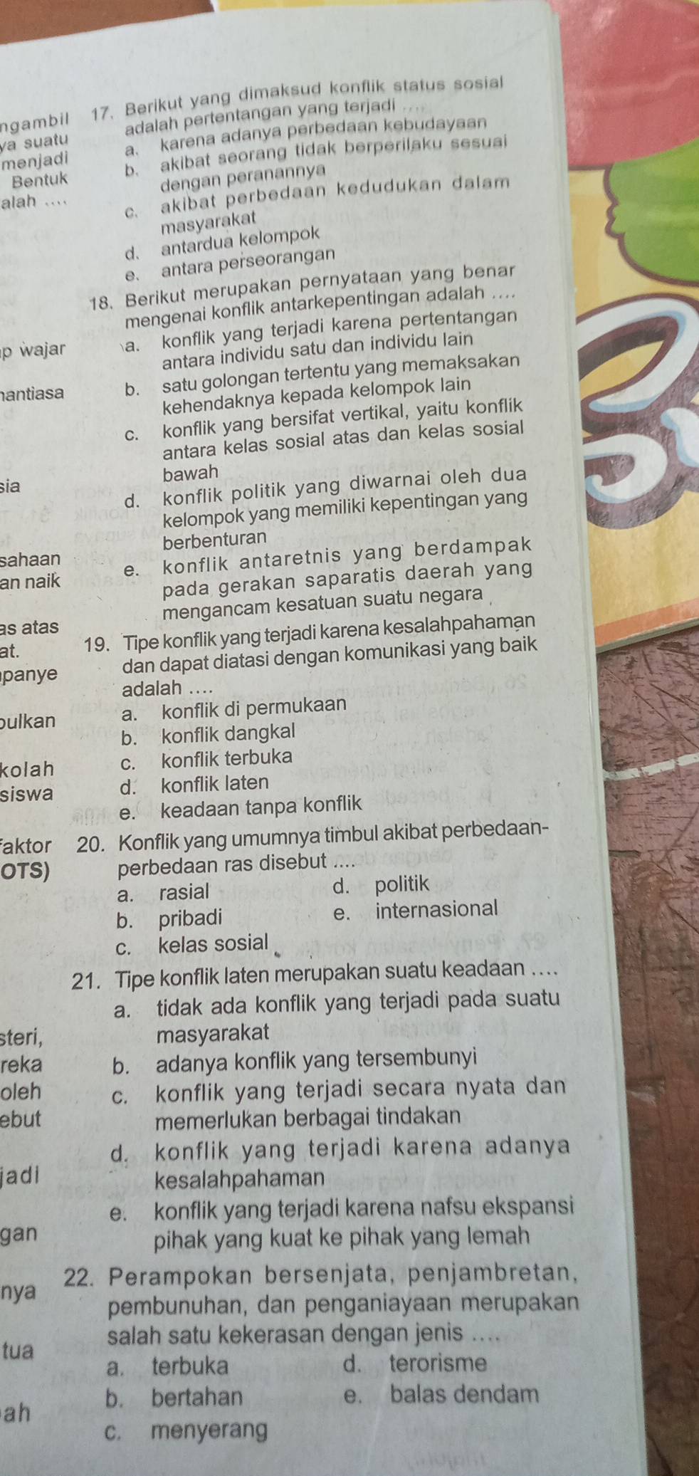 ngambill 17. Berikut yang dimaksud konflik status sosial
va suatu adalah pertentangan yang terjadi ....
menjadi a. karena adanya perbedaan kebudayaan
Bentuk b. akibat seorang tidak berperilaku sesuai
dengan peranannya
alah ....
c. akibat perbedaan kedudukan dalam
masyarakat
d. antardua kelompok
e. antara perseorangan
18. Berikut merupakan pernyataan yang benar
mengenai konflik antarkepentingan adalah ....
p wajar a. konflik yang terjadi karena pertentangan
antara individu satu dan individu lain
hantiasa b. satu golongan tertentu yang memaksakan
kehendaknya kepada kelompok lain
c. konflik yang bersifat vertikal, yaitu konflik
antara kelas sosial atas dan kelas sosial
bawah
sia
d. konflik politik yang diwarnai oleh dua
kelompok yang memiliki kepentingan yang
berbenturan
sahaan
an naik e. konflik antaretnis yang berdampak
pada gerakan saparatis daerah yang
as atas mengancam kesatuan suatu negara
at. 19. Tipe konflik yang terjadi karena kesalahpahaman
dan dapat diatasi dengan komunikasi yang baik
panye adalah ....
bulkan a. konflik di permukaan
b. konflik dangkal
kolah c. konflik terbuka
siswa d. konflik laten
e. keadaan tanpa konflik
faktor 20. Konflik yang umumnya timbul akibat perbedaan-
OTS) perbedaan ras disebut ..
a. rasial d. politik
b. pribadi e. internasional
c. kelas sosial
21. Tipe konflik laten merupakan suatu keadaan ....
a. tidak ada konflik yang terjadi pada suatu
steri, masyarakat
reka b. adanya konflik yang tersembunyi
oleh c. konflik yang terjadi secara nyata dan
ebut memerlukan berbagai tindakan
d. konflik yang terjadi karena adanya
jadi
kesalahpahaman
e. konflik yang terjadi karena nafsu ekspansi
gan
pihak yang kuat ke pihak yang lemah
nya 22. Perampokan bersenjata, penjambretan,
pembunuhan, dan penganiayaan merupakan
tua salah satu kekerasan dengan jenis ....
a. terbuka d. terorisme
b. bertahan e. balas dendam
ah
c. menyerang