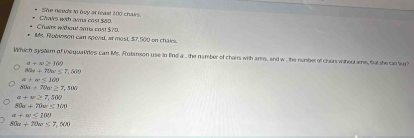 She needs to buy at least 100 chairs.
Chairs with arms cost $80.
Chairs without arms cost $70.
Ms. Robinson can spend, at most, $7,500 on chairs.
Which system of inequalities can Ms. Robinson use to find a , the number of chairs with arms, and w , the number of chairs without arms, that she can buy?
a+w≥ 100
80a+70w≤ 7,500
a+w≤ 100
80a+70w≥ 7,500
a+w≥ 7,500
80a+70w≤ 100
a+w≤ 100
80a+70w≤ 7,500