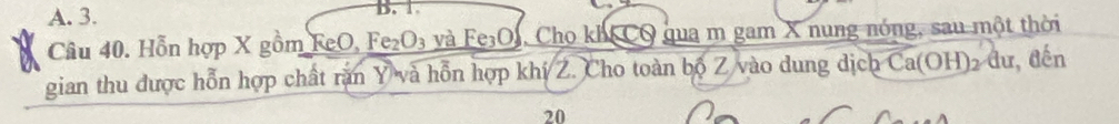 A. 3. B. 1.
Câu 40. Hỗn hợp X gồm FeO, Fe₂O₃ và Fe₃OJ, Cho kh CO qua m gam X nung nóng, sau một thời
gian thu được hỗn hợp chất răn Y và hỗn hợp khí Z. Cho toàn bộ Z vào dung dịch Ca(OH) 2 dư, đến
20