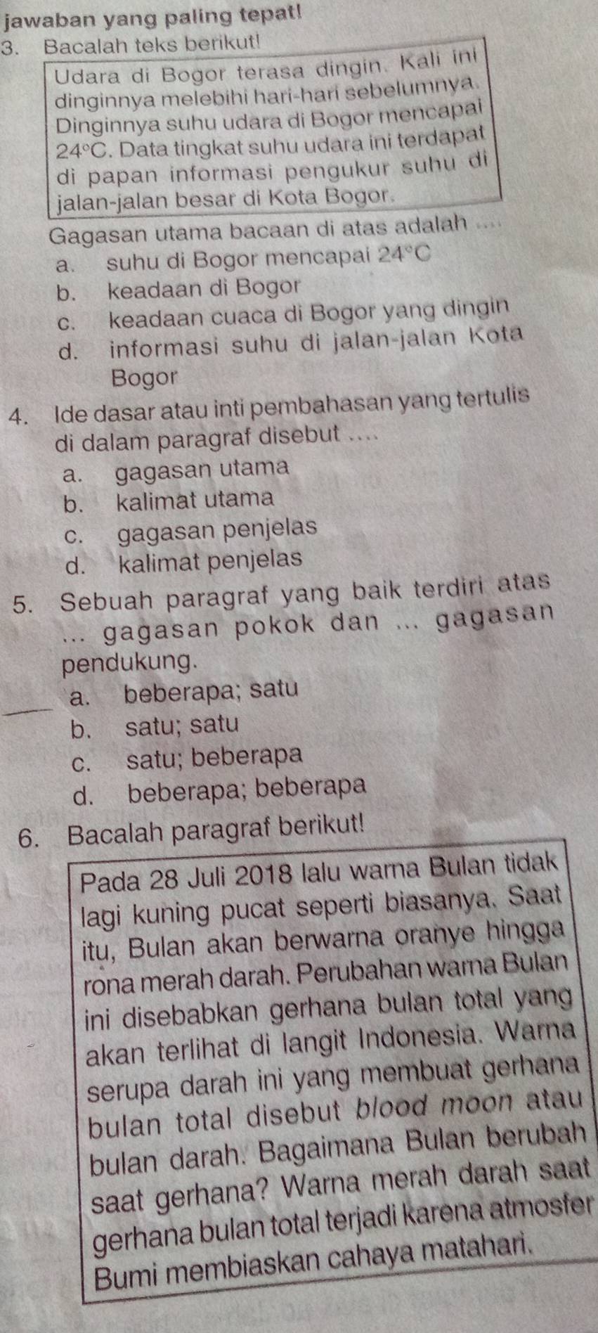 jawaban yang paling tepat!
3. Bacalah teks berikut!
Udara di Bogor terasa dingin. Kali ini
dinginnya melebihi hari-hari sebelumnya.
Dinginnya suhu udara di Bogor mencapai
24°C. Data tingkat suhu udara ini terdapat
di papan informasi pengukur suhu di
jalan-jalan besar di Kota Bogor.
Gagasan utama bacaan di atas adalah
a. suhu di Bogor mencapai 24°C
b. keadaan di Bogor
c. keadaan cuaca di Bogor yang dingin
d. informasi suhu di jalan-jalan Kota
Bogor
4. Ide dasar atau inti pembahasan yang tertulis
di dalam paragraf disebut ....
a. gagasan utama
b. kalimat utama
c. gagasan penjelas
d. kalimat penjelas
5. Sebuah paragraf yang baik terdiri atas
... gagasan pokok dan ... gagasan
pendukung.
a. beberapa; satu
b. satu; satu
c. satu; beberapa
d. beberapa; beberapa
6. Bacalah paragraf berikut!
Pada 28 Juli 2018 lalu warna Bulan tidak
lagi kuning pucat seperti biasanya. Saat
itu, Bulan akan berwarna oranye hingga
rona merah darah. Perubahan warna Bulan
ini disebabkan gerhana bulan total yang .
akan terlihat di langit Indonesia. Warna
serupa darah ini yang membuat gerhana 
bulan total disebut blood moon atau 
bulan darah. Bagaimana Bulan berubah
saat gerhana? Warna merah darah saat
gerhana bulan total terjadi karena atmosfer 
Bumi membiaskan cahaya matahari.