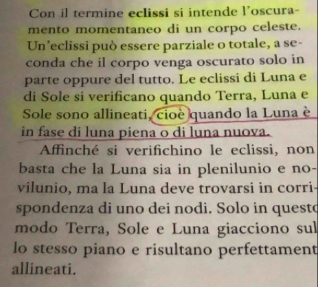 Con il termine eclissi si intende l’oscura- 
mento momentaneo di un corpo celeste. 
Un’eclissi può essere parziale o totale, a se- 
conda che il corpo venga oscurato solo in 
parte oppure del tutto. Le eclissi di Luna e 
di Sole si verificano quando Terra, Luna e 
Sole sono allineati, cioè quando la Luna è 
in fase di luna piena o di luna nuova. 
Affinché si verifichino le eclissi, non 
basta che la Luna sia in plenilunio e no- 
vílunio, ma la Luna deve trovarsi in corri 
spondenza di uno dei nodi. Solo in quest 
modo Terra, Sole e Luna giacciono sul 
lo stesso piano e risultano perfettament 
allineati.