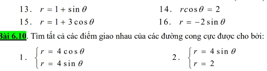 13 . r=1+sin θ 14. rcos θ =2
1 5 . r=1+3cos θ 16. r=-2sin θ
Bài 6.10. Tìm tất cả các điểm giao nhau của các đường cong cực được cho bởi: 
1. beginarrayl r=4cos θ  r=4sin θ endarray. beginarrayl r=4sin θ  r=2endarray.
2.