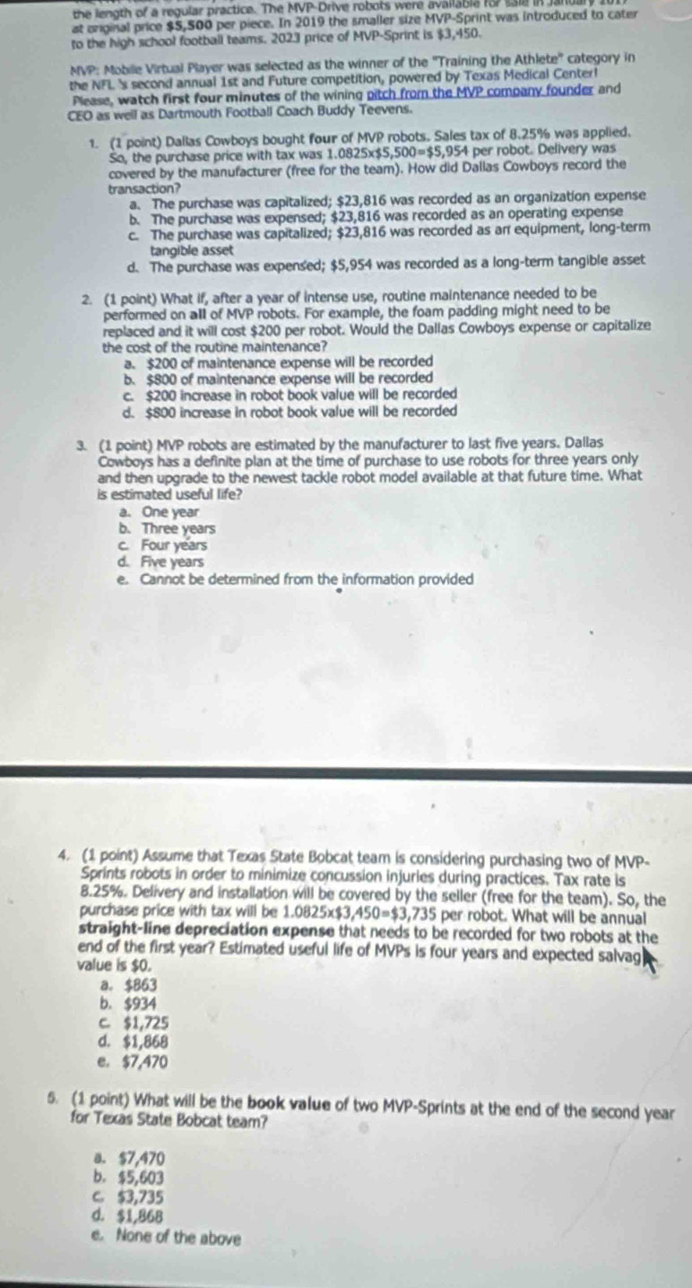 the length of a regular practice. The MVP-Drive robots were available fo7 ss18 in Janur
at onginal price $5,500 per piece. In 2019 the smaller size MVP-Sprint was introduced to cater
to the high school football teams. 2023 price of MVP-Sprint is $3,450.
MVP: Mobile Virtual Player was selected as the winner of the ''Training the Athlete'' category in
the NFL 's second annual 1st and Future competition, powered by Texas Medical Center!
Please, watch first four minutes of the wining pitch from the MVP company founder and
CEO as well as Dartmouth Football Coach Buddy Teevens.
1. (1 point) Dallas Cowboys bought four of MVP robots. Sales tax of 8.25% was applied.
So, the purchase price with tax was 1.0825x$5, 500=$5,954 I per robot. Delivery was
covered by the manufacturer (free for the team). How did Dallas Cowboys record the
transaction?
a. The purchase was capitalized; $23,816 was recorded as an organization expense
b. The purchase was expensed; $23,816 was recorded as an operating expense
c. The purchase was capitalized; $23,816 was recorded as an equipment, long-term
tangible asset
d. The purchase was expensed; $5,954 was recorded as a long-term tangible asset
2. (1 point) What if, after a year of intense use, routine maintenance needed to be
performed on all of MVP robots. For example, the foam padding might need to be
replaced and it will cost $200 per robot. Would the Dallas Cowboys expense or capitalize
the cost of the routine maintenance?
a. $200 of maintenance expense will be recorded
b. $800 of maintenance expense will be recorded
c. $200 increase in robot book value will be recorded
d. $800 increase in robot book value will be recorded
3. (1 point) MVP robots are estimated by the manufacturer to last five years. Dallas
Cowboys has a definite plan at the time of purchase to use robots for three years only
and then upgrade to the newest tackle robot model available at that future time. What
is estimated useful life?
a. One year
b. Three years
c. Four years
d. Five years
e. Cannot be determined from the information provided
4. (1 point) Assume that Texas State Bobcat team is considering purchasing two of MVP-
Sprints robots in order to minimize concussion injuries during practices. Tax rate is
8.25%. Delivery and installation will be covered by the seller (free for the team). So, the
purchase price with tax will be 1.0825* $3,450=$3,735 per robot. What will be annual
straight-line depreciation expense that needs to be recorded for two robots at the
end of the first year? Estimated useful life of MVPs is four years and expected salvag
value is $0.
a. $B63
b. $934
c. $1,725
d. $1,868
e. $7,470
5. (1 point) What will be the book value of two MVP-Sprints at the end of the second year
for Texas State Bobcat team?
a. $7,470
b. $5,603
c $3,735
d. $1.868
e. None of the above