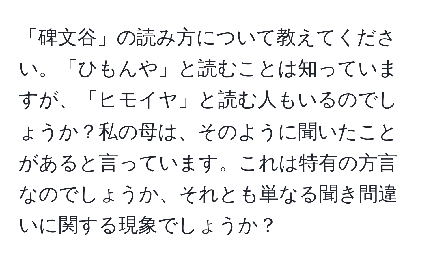 「碑文谷」の読み方について教えてください。「ひもんや」と読むことは知っていますが、「ヒモイヤ」と読む人もいるのでしょうか？私の母は、そのように聞いたことがあると言っています。これは特有の方言なのでしょうか、それとも単なる聞き間違いに関する現象でしょうか？