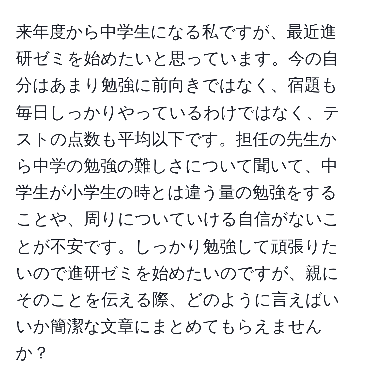 来年度から中学生になる私ですが、最近進研ゼミを始めたいと思っています。今の自分はあまり勉強に前向きではなく、宿題も毎日しっかりやっているわけではなく、テストの点数も平均以下です。担任の先生から中学の勉強の難しさについて聞いて、中学生が小学生の時とは違う量の勉強をすることや、周りについていける自信がないことが不安です。しっかり勉強して頑張りたいので進研ゼミを始めたいのですが、親にそのことを伝える際、どのように言えばいいか簡潔な文章にまとめてもらえませんか？