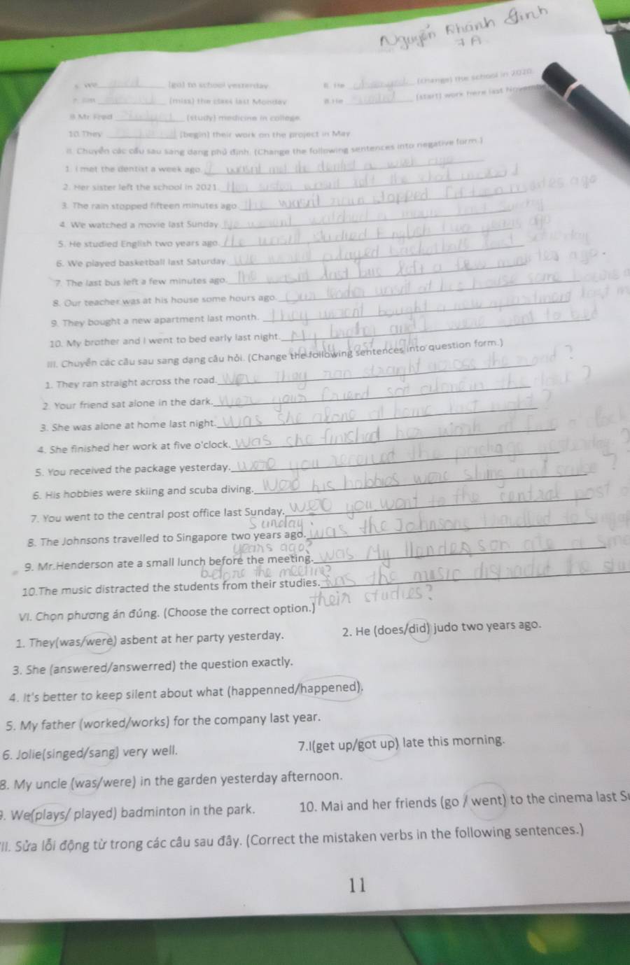 [go] t school vesterdav  itm_
(thange) the school in 2020
?. sn (miss) the claes last Monday B H e_
start) work here last ho w 
8 Mr. Fred_
10. They (begin) their work on the project in May
_
it. Chuyễn các cầu sau sang dang phủ định. (Change the following sentences into negative form.)
1. I met the dentist a week ago.
2. Her sister left the school in 2021
_
3. The rain stopped fifteen minutes ago
_
_
4. We watched a movie last Sunday
_
5. He studied English two years ago._
6. We played basketball last Saturday_
7. The last bus left a few minutes ago._
8. Our teacher was at his house some hours ago.
9. They bought a new apartment last month._
10. My brother and I went to bed early last night
_
III. Chuyển các câu sau sang dang câu hỏi. (Change the following sentences into question form.)
1. They ran straight across the road_
2. Your friend sat alone in the dark
3. She was alone at home last night._
_
_
4. She finished her work at five o'clock.
5. You received the package yesterday.
_
6. His hobbies were skiing and scuba diving.
_
7. You went to the central post office last Sunday.
8. The Johnsons travelled to Singapore two years ago
_
9. Mr.Henderson ate a small lunch before the meeting
_
10.The music distracted the students from their studies.
_
VI. Chọn phương án đúng. (Choose the correct option.)
1. They(was/were) asbent at her party yesterday. 2. He (does/did) judo two years ago.
3. She (answered/answerred) the question exactly.
4. It's better to keep silent about what (happenned/happened).
5. My father (worked/works) for the company last year.
6. Jolie(singed/sang) very well. 7.I(get up/got up) late this morning.
8. My uncle (was/were) in the garden yesterday afternoon.
. We(plays/ played) badminton in the park. 10. Mai and her friends (go / went) to the cinema last S
III. Sửa lỗi động từ trong các câu sau đây. (Correct the mistaken verbs in the following sentences.)
11