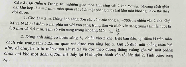 (3,0 điểm): Trong thí nghiệm giao thoa ánh sáng với 2 khe Young, khoảng cách giữa 
hai khe hẹp là a=1 || n m a, màn quan sát cách mặt phẳng chứa hai khe một khoảng D có thể thay 
đổi được. 
1. Cho D=2m :. Dùng ánh sáng đơn sắc có bước sóng lambda _1=750nm chiếu vào 2 khe. Gọi 
M và N là hai điểm ở hai phía so với vân sáng trung tâm và cách vân sáng trung tâm lần lượt là
2,0 mm và 6,5 mm. Tìm số vân sáng trong khoảng MN. 
2. Dùng ánh sáng có bước sóng lambda _2 chiếu vào 2 khe. Biết ban đầu, tại điểm H trên màn 
cách vân trung tâm 5,25mm quan sát được vân sáng bậc 5. Giữ cố định mặt phẳng chứa hai 
khe, di chuyển từ từ màn quan sát ra xa và dọc theo đường thẳng vuông góc với mặt phẳng 
chứa hai khe một đoạn 0,75m thì thấy tại H chuyển thành vân tối lần thứ 2. Tính bước sóng
lambda _2.