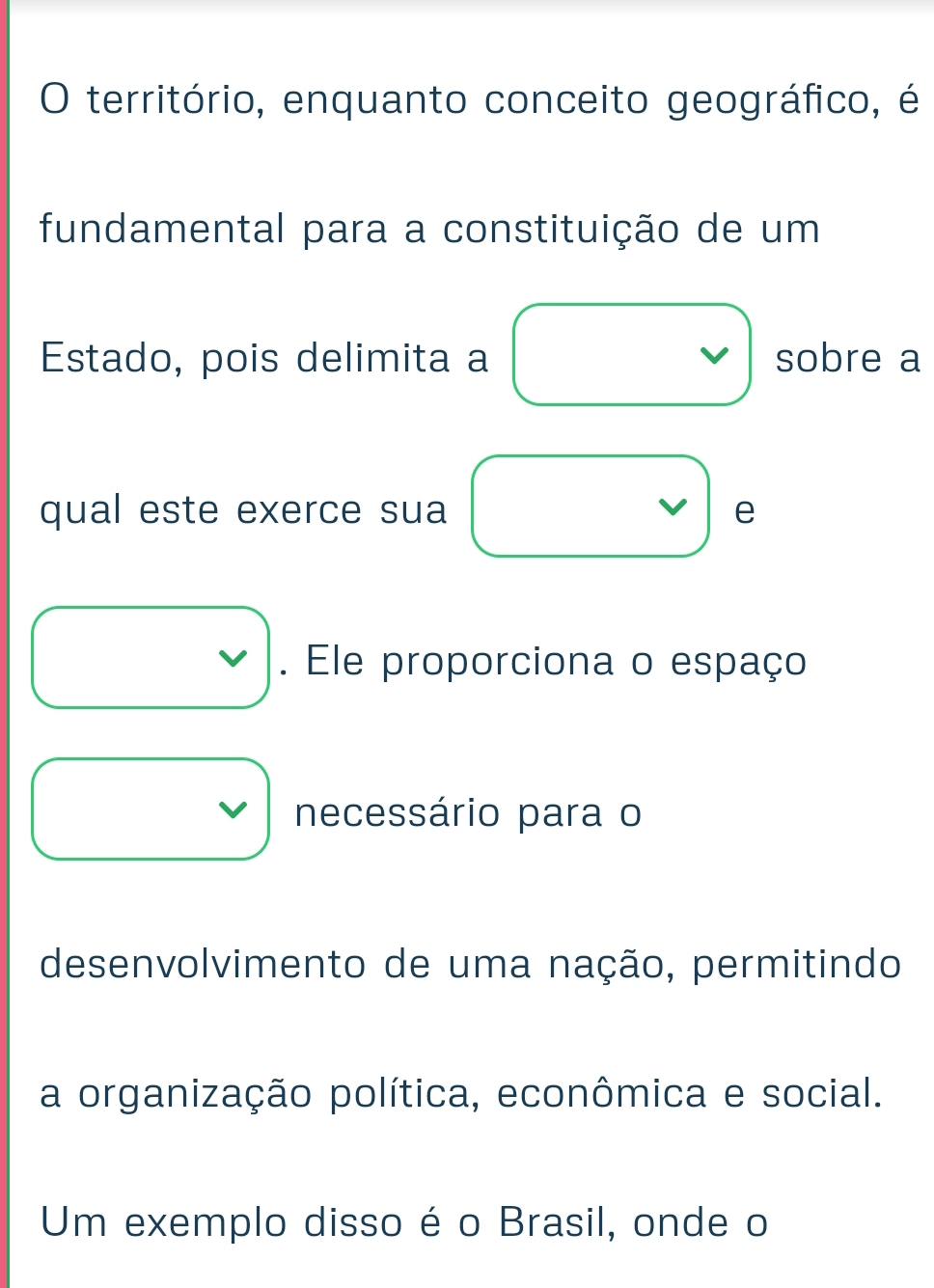 território, enquanto conceito geográfico, é
fundamental para a constituição de um
Estado, pois delimita a sobre a
qual este exerce sua e
. Ele proporciona o espaço
necessário para o
desenvolvimento de uma nação, permitindo
a organização política, econômica e social.
Um exemplo disso é o Brasil, onde o