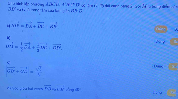 Cho hình lập phương ABCD. A'B'C'D' có tan O 0, độ dài cạnh bằng 2. Gọi M là trung điểm của
BB' và G là trọng tâm của tam giác BB'D.
a) vector BD'=vector BA+vector BC+vector BB'. 
Đúng S
b)
vector DM= 1/2 vector DA+ 1/2 vector DC+vector DD'. 
Dúng Sa
c)
|vector GB'+vector GD|= sqrt(3)/3 . 
Đúng Sai
d) Góc giữa hai vecto vector DB và vector CB' bàng 45°. Đúng