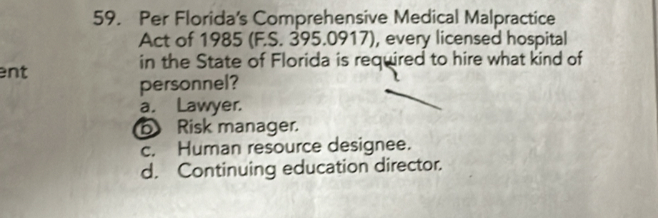 Per Florida's Comprehensive Medical Malpractice
Act of 1985 (F.S. 395.0917), every licensed hospital
in the State of Florida is required to hire what kind of
ent
personnel?
a. Lawyer.
Risk manager.
c. Human resource designee.
d. Continuing education director.