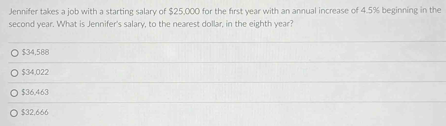 Jennifer takes a job with a starting salary of $25,000 for the first year with an annual increase of 4.5% beginning in the
second year. What is Jennifer's salary, to the nearest dollar, in the eighth year?
$34,588
$34,022
$36,463
$32,666