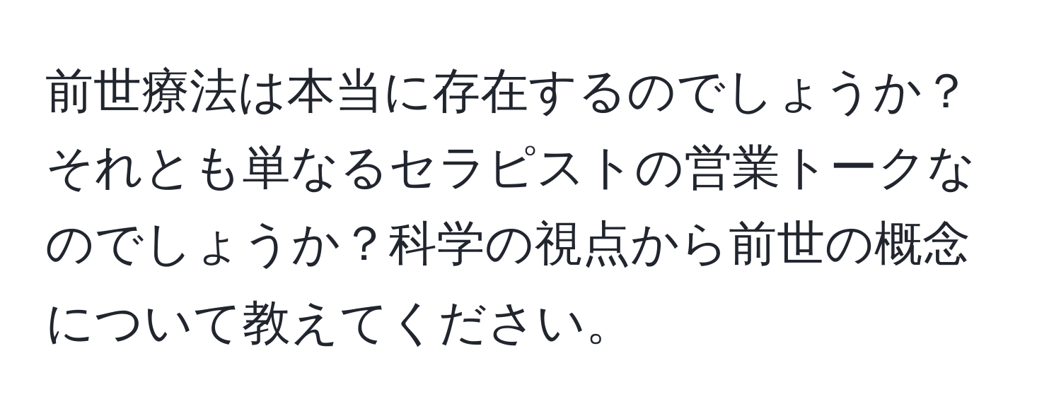 前世療法は本当に存在するのでしょうか？それとも単なるセラピストの営業トークなのでしょうか？科学の視点から前世の概念について教えてください。