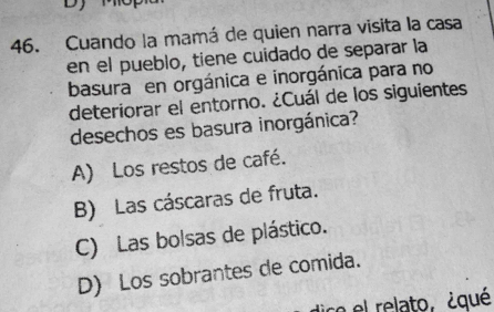 Dy
46. Cuando la mamá de quien narra visita la casa
en el pueblo, tiene cuidado de separar la
basura en orgánica e inorgánica para no
deteriorar el entorno. ¿Cuál de los siguientes
desechos es basura inorgánica?
A) Los restos de café.
B) Las cáscaras de fruta.
C) Las bolsas de plástico.
D) Los sobrantes de comida.
dico el relato, ¿qué