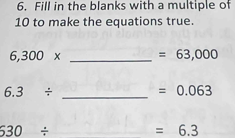 Fill in the blanks with a multiple of
10 to make the equations true.
6,300* _ 
=63,000
_ 6.3/
=0.063
630/
=6.3