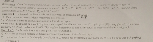 CHIMIE 
Remarques : Dans les exércices qu suiven, la nosse molaire d'un guz dans les C.N T.F vai M=19did= densité 
gazeuse) ; les masses molaires atomiques en e. ax^2· :3f(C)=12:M(H)=1.M)=16:M(N)-14 le oiane molaire 
gazeux dans les C.N T P vaut . V_M=22.4Lmol^(-1)
Exercice 1 : La formule moléculaire brue d'un composé organique est CHN 
1) Déterminer sa composition cemésimale du composé. 
2) Calculer la densité gazeuse par rapport à l'air de sa vapeur. 
Exercice 2 : L'éthanol ou alcool éthylique est composé des éléments carbone (C), hydrogène (H) et oxypène (O). Il contient 
en masse 52, 2% de carbone et 13,0% d'hydrogène. Déterminer su formule brute, si sa masse molaire M=46g.mol^(-1). 
Exercice 3 : La formule brute de l'urée peut s'écrire CO(NH_2)_2. 
1) Calculer sa masse molaire te déterminer sa composition centésimale massique 
2) Déterminer la masse de dioxyde de carbone m_CO_3 obtenu par oxydation d'une masse m_5=1.2g d'urée lors de l'analyse 
élémentaire