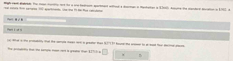 High-rent district: The mean monthiy rent for a one-bedroom apartment without a doorman in Manhattan is $2643. Assume the standard deviation is $502. A 
real estate firm sampies 102 apartments. Use the T1-84 Plus calculator. 
Part: 0 / 5 
Part I of 5 
(a) What is the probability that the sample mean rent is greater than $2713? Round the answer to at least four decimal places. 
The probability that the sample mean rent is greater than $2713 is □ . × 5