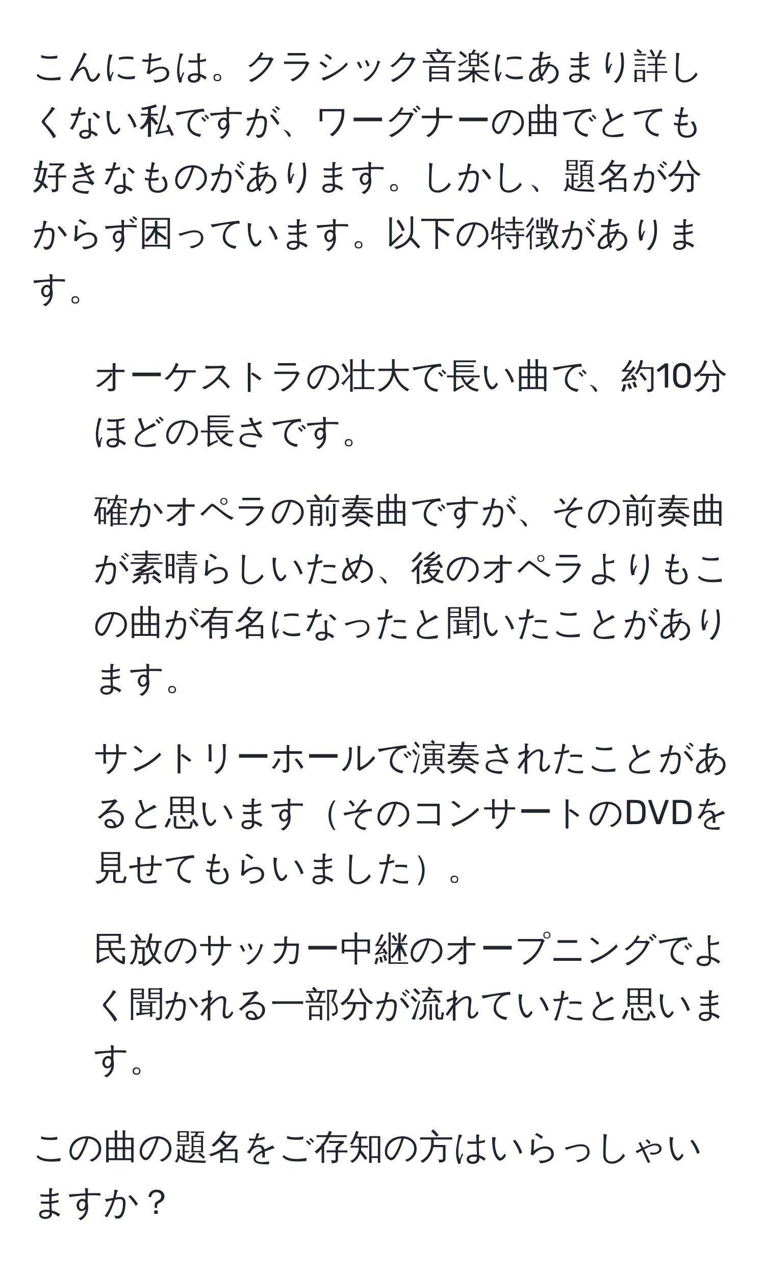 こんにちは。クラシック音楽にあまり詳しくない私ですが、ワーグナーの曲でとても好きなものがあります。しかし、題名が分からず困っています。以下の特徴があります。

- オーケストラの壮大で長い曲で、約10分ほどの長さです。
- 確かオペラの前奏曲ですが、その前奏曲が素晴らしいため、後のオペラよりもこの曲が有名になったと聞いたことがあります。
- サントリーホールで演奏されたことがあると思いますそのコンサートのDVDを見せてもらいました。
- 民放のサッカー中継のオープニングでよく聞かれる一部分が流れていたと思います。

この曲の題名をご存知の方はいらっしゃいますか？