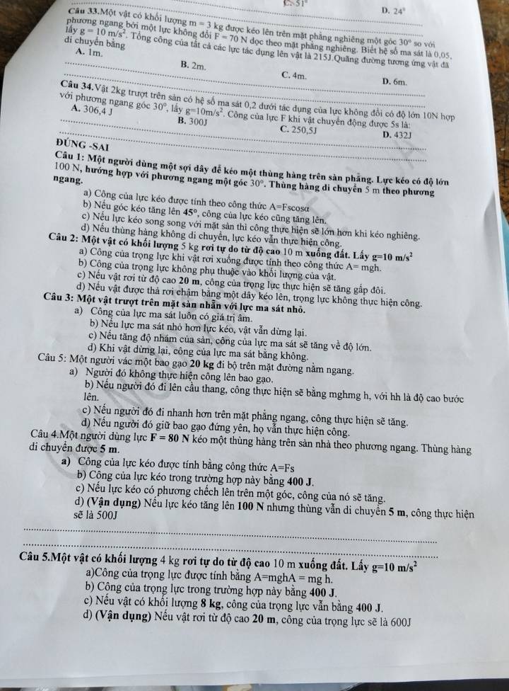 51°
D. 24°
Câu 33.Một vật có khối lượng m=3
phương ngang bởi một lực không đổi kg được kéo lên trên mặt phẳng nghiêng một góc 30° so với
di chuyển bằng A. 1m.
F=70 N đọc theo mặt phăng nghiêng. Biết hệ số ma sát là 0,05,
_iáy g=10m/s^2 Tổng công của tất cả các lực tác dụng lên vật là 215J Quảng đường tương ứng vật đã
__B. 2m. C. 4m D. 6m.
Câu 34.Vật 2kg trượt trên sản có hệ số ma sát 0,2 dưới tác dụng của lực không đổi có độ lớn 10N hợp
_
với phương ngang góc A. 306,4 J 30° lấy g=10m/s^2. Công của lực F khi vật chuyển động được 5s là:
_
B. 300J C. 250,5J
D. 432J
ĐÚNG -SAI
_
_
Câu 1: Một người dùng một sợi dây đễ kéo một thùng hàng trên sàn phẳng. Lực kéo có độ lớn
100 N, hướng hợp với phương ngang một góc 30°
ngang. . Thùng hàng di chuyển 5 m theo phương
a) Công của lực kéo được tính theo công thức A=F scosa
b) Nếu góc kéo tăng lên 45° T, công của lực kéo cũng tăng lên.
c) Nếu lực kéo song song với mặt sản thì công thực hiện sẽ lớn hơn khi kéo nghiêng.
d) Nếu thùng hàng không di chuyển, lực kéo vẫn thực hiện công.
Câu 2: Một vật có khối lượng 5 kg rơi tự do từ độ cao 10 m xuống đất. Lấy g=10m/s^2
a) Công của trọng lực khi vật rơi xuống được tỉnh theo công thức A= mgh.
b) Cộng của trọng lực không phụ thuộc vào khối lượng của vật.
c) Nếu vật rơi từ độ cao 20 m, công của trọng lực thực hiện sẽ tăng gắp đôi.
d) Nếu vật được thả rơi chậm bằng một dây kéo lên, trọng lực không thực hiện công.
Câu 3: Một vật trượt trên mặt sản nhẫn với lực ma sát nhỏ.
a) Công của lực ma sát luôn có giá trị âm.
b) Nếu lực ma sát nhỏ hơn lực kéo, vật vẫn dừng lại.
c) Nếu tăng độ nhám của sản, công của lực ma sát sẽ tăng về độ lớn.
d) Khi vật dừng lại, công của lực ma sát bằng không.
Câu 5: Một người vác một bao gạo 20 kg đi bộ trên mặt đường nằm ngang.
a) Người đó không thực hiện công lên bao gạo.
b) Nếu người đó đi lên cầu thang, công thực hiện sẽ bằng mghmg h, với hh là độ cao bước
lên.
c) Nếu người đó đi nhanh hơn trên mặt phẳng ngang, công thực hiện sẽ tăng.
d) Nếu người đó giữ bao gạo đứng yên, họ vẫn thực hiện công.
Câu 4.Một người dùng lực F=80N kéo một thùng hàng trên sản nhà theo phương ngang. Thùng hàng
di chuyển được 5 m.
a) Công của lực kéo được tính bằng công thức A=Fs
b) Công của lực kéo trong trường hợp này bằng 400 J.
c) Nếu lực kéo có phương chếch lên trên một góc, công của nó sẽ tăng.
d) (Vận dụng) Nếu lực kéo tăng lên 100 N nhưng thùng vẫn di chuyển 5 m, công thực hiện
sẽ là 500J
_
_
Câu 5.Một vật có khối lượng 4 kg rơi tự do từ độ cao 10 m xuống đất. Lấy g=10m/s^2
a)Công của trọng lực được tính bằng A=mghA=mgh.
b) Công của trọng lực trong trường hợp này bằng 400 J.
c) Nếu vật có khối lượng 8 kg, công của trọng lực vẫn bằng 400 J.
d) (Vận dụng) Nếu vật rơi từ độ cao 20 m, công của trọng lực sẽ là 600J