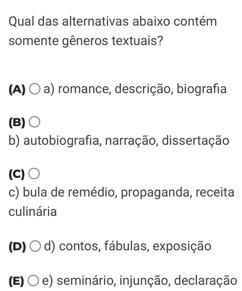 Qual das alternativas abaixo contém
somente gêneros textuais?
(A) 〇 a) romance, descrição, biografia
(B)○
b) autobiografia, narração, dissertação
(C)○
c) bula de remédio, propaganda, receita
culinária
(D) 〇 d) contos, fábulas, exposição
(E) 〇 e) seminário, injunção, declaração