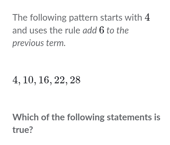 The following pattern starts with 4
and uses the rule add 6 to the 
previous term.
4, 10, 16, 22, 28
Which of the following statements is 
true?