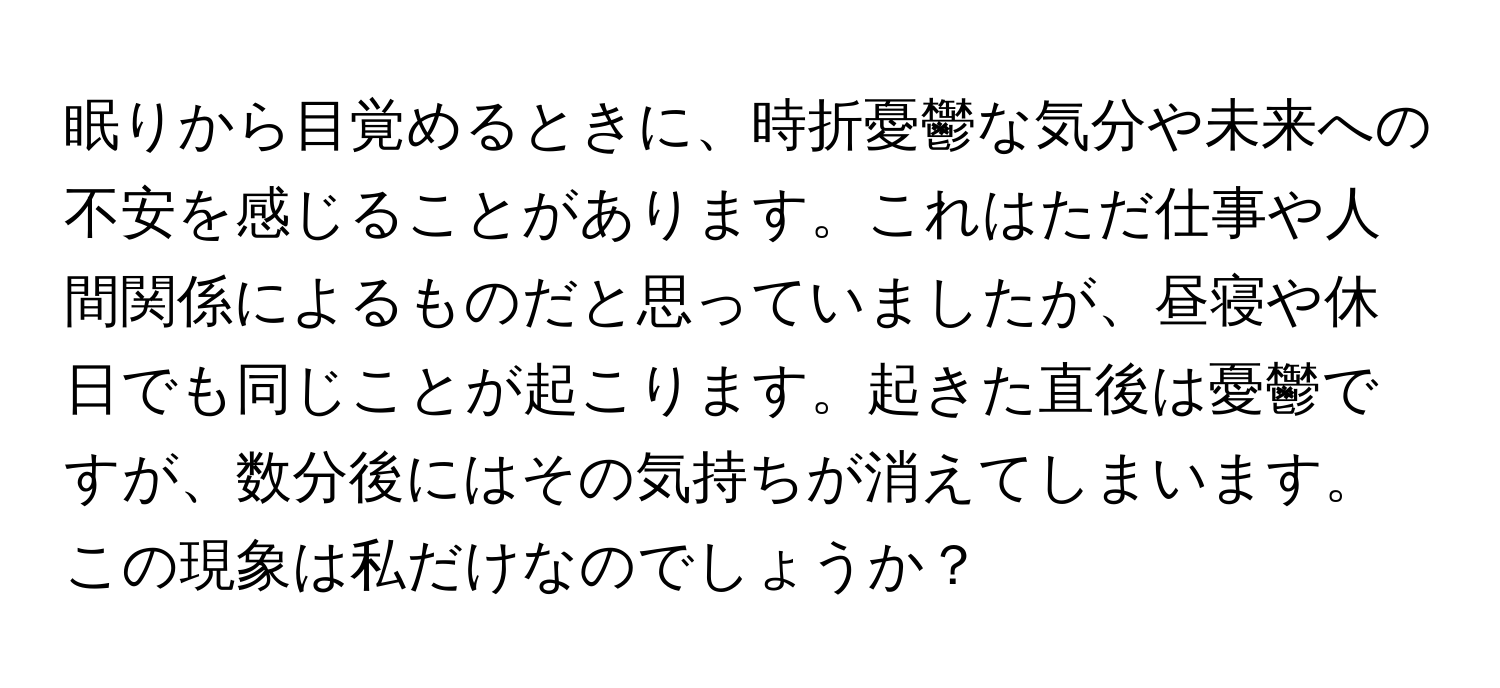 眠りから目覚めるときに、時折憂鬱な気分や未来への不安を感じることがあります。これはただ仕事や人間関係によるものだと思っていましたが、昼寝や休日でも同じことが起こります。起きた直後は憂鬱ですが、数分後にはその気持ちが消えてしまいます。この現象は私だけなのでしょうか？