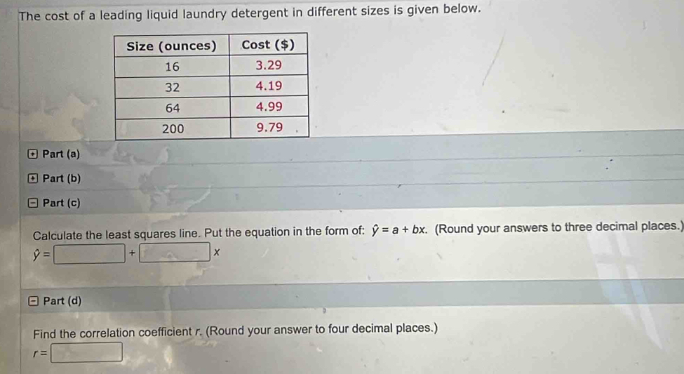 The cost of a leading liquid laundry detergent in different sizes is given below. 
Part (a) 
+ Part (b) 
Part (c) 
Calculate the least squares line. Put the equation in the form of: hat y=a+bx. (Round your answers to three decimal places.)
hat y=□ +□ x
Part (d) 
Find the correlation coefficient r. (Round your answer to four decimal places.)
r=□