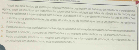 1 28 ±43 
Você leu dois textos da esfera jornalística/midiática que tratam de histórias de resiliência e persistência. 
Agora, você vai produzir um videominuto sobre uma personalidade das artes, da ciência ou da história que 
mostre a resillência e a persistência para superar obstáculos e alcançar objetivos. Para tanto, siga as instruções: 
I. Escolha uma personalidade das artes, da ciência ou da história que tenha um histórico de resiliência 
e persistência 
2. Pesquise em fontes confláveis e conhecidas e selecione informações e imagens sobre essa personalidade. 
3. Durante a seleção, compare as informações e as imagens para verificar se há alguma incoerência. 
4. Após a seleção, produza um roteiro para organizar as informações da produção do videominuto, re- 
produzindo um quadro como este e preenchendo-o: