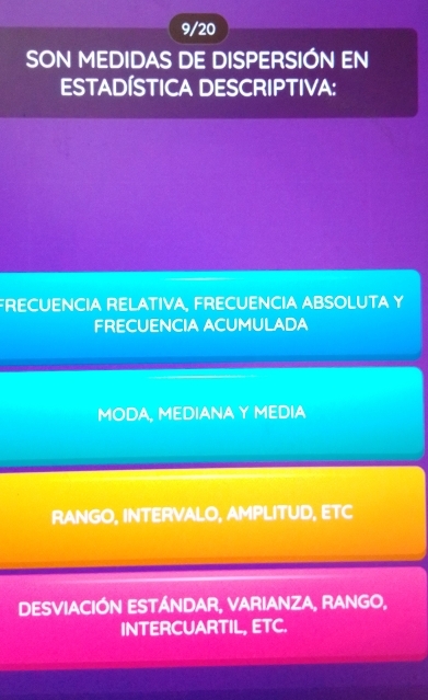 9/20
SON MEDIDAS DE DISPERSIÓN EN
ESTADÍSTICA DESCRIPTIVA:
FRECUENCIA RELATIVA, FRECUENCIA ABSOLUTA Y
FRECUENCIA ACUMULADA
MODA, MEDIANA Y MEDIA
RANGO, INTERVALO, AMPLITUD, ETC
DESVIACIÓN ESTÁNDAR, VARIANZA, RANGO,
INTERCUARTIL, ETC.