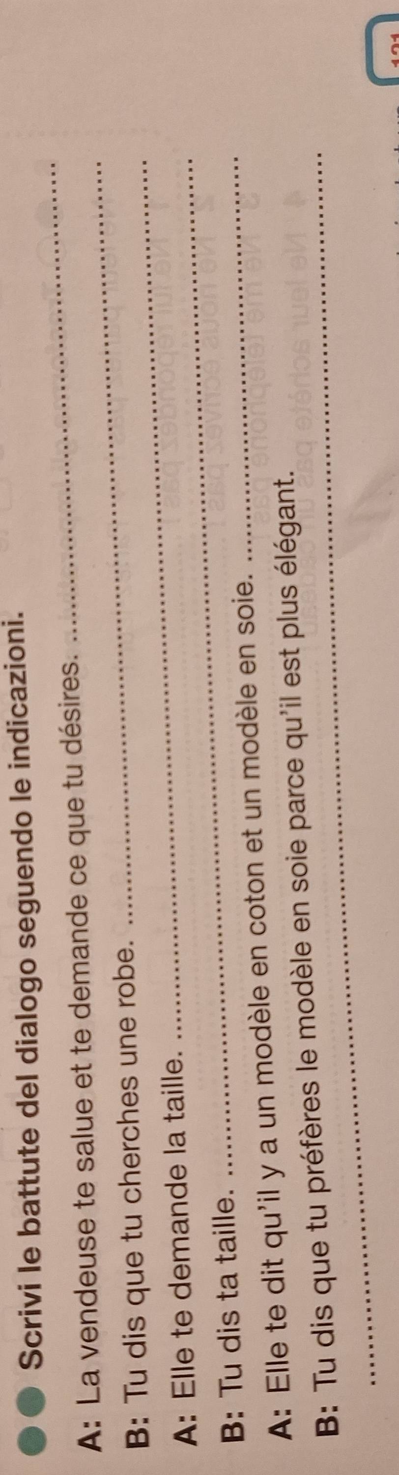 Scrivi le battute del dialogo seguendo le indicazioni. 
_ 
_ 
A: La vendeuse te salue et te demande ce que tu désires. 
_ 
B: Tu dis que tu cherches une robe. 
A: Elle te demande la taille. 
B: Tu dis ta taille. 
_ 
A: Elle te dit qu'il y a un modèle en coton et un modèle en soie. 
_ 
_ 
B: Tu dis que tu préfères le modèle en soie parce qu'il est plus élégant.