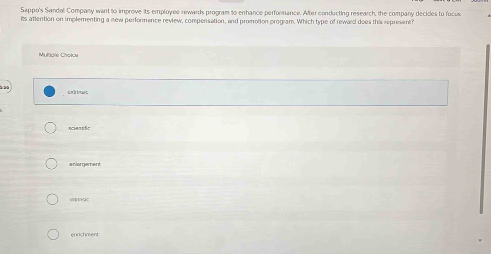 Sappo's Sandal Company want to improve its employee rewards program to enhance performance. After conducting research, the company decides to focus
its attention on implementing a new performance review, compensation, and promotion program. Which type of reward does this represent?
Multiple Choice
5:56 extrinsic
scientific
enlargement
intrinsic
enrichment