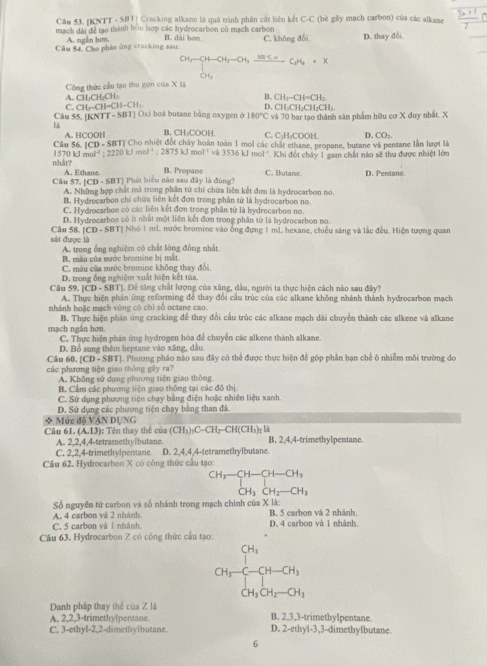 [KNTT - SBT| Cracking alkane là quả trình phân cắt liên kết C-C (bẻ gãy mạch carbon) của các alkane  (3n+1)/2 C
mạch dài để tạo thành hôn hợp các hydrocarbon có mạch carbon
A. ngắn hơn. B. dài hơn C. không đổi.
Cầu 54, Cho phản ứng cracking sau: D, thay đổi
CH_3-CH-CH_2-CH_3xrightarrow 500°Cxt C_2H_6+X
CH_3
Công thức cầu tạo thu gọn của X là
A. CH_3C H₂CH₃.
B. CH_3-CH=CH_2.
C. CH_3-CH=CH-CH_3 D. C H_3CH_2CH_2CH_3
VTT-SBT]
Câu 55. [KNT Oxi hoá butane bằng oxygen ở 180°C và 70 bar tạo thành sản phẩm hữu cơ X duy nhất. X
là
A. HCOOH B. CH₃COOH. C. C₂H₃COOH. D. CO_2.
Câu 56 [CD-SB 3TJ Cho nhiệt đốt cháy hoàn toàn 1 mol các chất ethane, propane, butane và pentane lần lượt là
1570kJmol^(-1);2220kJmol^(-1);2875kJmol^(-1) và 3536kJmol^(-1) Khi đốt cháy 1 gam chất nào sẽ thu được nhiệt lớn
nhắt? B. Propane
A. Ethane. C. Butane. D. Pentane
Câu 57. |CD-SBT| | Phát biểu nào sau đây là đúng?
A. Những hợp chất mà trong phân tử chỉ chứa liên kết đơn là hydrocarbon no.
B. Hydrocarbon chỉ chứa liên kết đơn trong phân tử là hydrocarbon no.
C. Hydrocarbon có các liên kết đơn trong phân tử là hydrocarbon no.
D. Hydrocarbon có ít nhất một liên kết đơn trong phân tử là hydrocarbon no.
Câu 58. [CD-SBT] Nhỏ 1 mL nước bromine vào ống đựng 1 mL hexane, chiếu sáng và lắc đều. Hiện tượng quan
sát được là
A. trong ổng nghiệm có chất lỏng đồng nhất.
B. màu của nước bromine bị mất.
C. màu của nước bromine không thay đổi.
D. trong ổng nghiệm xuất hiện kết tủa.
Câu 59. [CD-SBT]. Để tăng chất lượng của xăng, dầu, người ta thực hiện cách nào sau đây?
A. Thực hiện phản ứng reforming đễ thay đổi cấu trúc của các alkane không nhánh thành hydrocarbon mạch
nhánh hoặc mạch vòng có chỉ số octane cao.
B. Thực hiện phản ứng cracking đề thay đổi cấu trúc các alkane mạch dài chuyển thành các alkene và alkane
mạch ngăn hơn
C. Thực hiện phản ứng hydrogen hóa đề chuyển các alkene thành alkane.
D. Bổ sung thêm heptane vào xăng, dầu.
Câu 60. [CD-SBT] J. Phương pháo nào sau đây có thể được thực hiện đề góp phần hạn chế ô nhiễm môi trường do
các phương tiện giao thông gây ra?
A. Không sử dụng phương tiện giao thông.
B. Cấm các phương tiện giao thông tại các đô thị.
C. Sử dụng phương tiện chạy bằng điện hoặc nhiên liệu xanh.
D. Sử dụng các phương tiện chạy bằng than đá.
* Mức độ VậN DỤNG
Câu 61. (A.13) : Tên thay thế của (CH_3)_3C-CH_2-CH(CH_3)_2 là
A. 2,2,4,4-tetramethylbutane. B. 2,4,4-trimethylpentane.
C. 2,2,4-trimethylpentane. D. 2,4,4,4-tetramethylbutane.
Câu 62. Hydrocarbon X có công thức cầu tạo:
beginarrayr CH_3-CH-CH_3 CH_3CH_2-CH_3endarray
Số nguyên tử carbon và số nhánh trong mạch chính của X là:
A. 4 carbon và 2 nhánh. B. 5 carbon và 2 nhánh
C. 5 carbon vå 1 nhánh. D. 4 carbon và 1 nhánh.
Câu 63. Hydrocarbon Z có công thức cầu tạo:
CH_3-CH_3-CH_3
Danh pháp thay thể của Z là
A. 2,2,3-trimethylpentane. B. 2,3,3-trimethylpentane.
C. 3-ethyl-2,2-dimethylbutane. D. 2-ethyl-3,3-dimethylbutane.
6