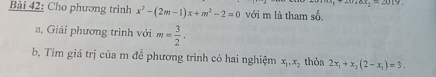 2010x_2=2019
Bài 42: Cho phương trình x^2-(2m-1)x+m^2-2=0 với m là tham shat O. 
a, Giải phương trình với m= 3/2 . 
b, Tìm giá trị của m để phương trình có hai nghiệm x_1, x_2 thỏa 2x_1+x_2(2-x_1)=3.