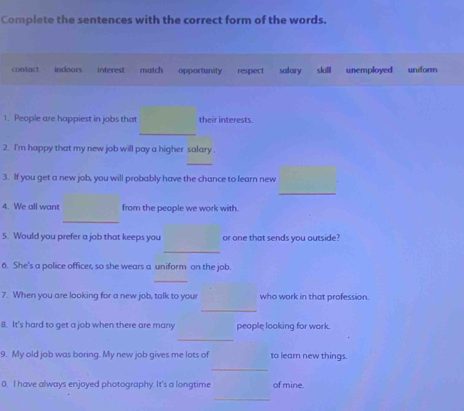 Complete the sentences with the correct form of the words.
contact indoors interest match opportunity respect salary skill unemployed uniform
1. People are happiest in jobs that their interests.
_
2. I'm happy that my new job will pay a higher salary .
_
3. If you get a new job, you will probably have the chance to learn new
_
4. We all want from the people we work with.
_
5. Would you prefer a job that keeps you or one that sends you outside?
_
6. She's a police officer, so she wears a uniform on the job.
_
7. When you are looking for a new job, talk to your who work in that profession.
_
8. It's hard to get a job when there are many people looking for work.
_
9. My old job was boring. My new job gives me lots of to learn new things.
_
0. I have always enjoyed photography. It's a longtime of mine.
_