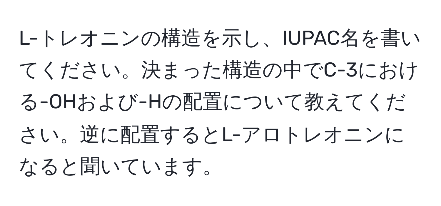 L-トレオニンの構造を示し、IUPAC名を書いてください。決まった構造の中でC-3における-OHおよび-Hの配置について教えてください。逆に配置するとL-アロトレオニンになると聞いています。