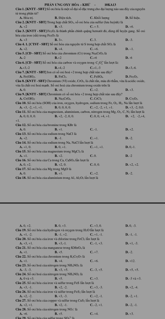 PHảN ƯNG OXY HÔA - KHử - 10KA13
Câu 1. [KNTT - SBT] Số ơxi hóa là một số đại số đặc trưng cho đại lượng nào sau đây của nguyên
tử trong phân tứ?
A. Hóa trị. B. Điện tích. C. Khối lượng D. Số hiệu
Cân 2. KNTT-SBT ] Trong hợp chất SO_1 số oxi hóa của sulfur (lưu huỳnh) là D. +6.
A. +2 B. +3. C. +5.
Câu 3. [] KNTT-SBT Fe_2O_3 là thành phần chính quặng hematit đỏ, dùng để luyện gang. Số oxi
hóa của iron (sắt) trong Fe:O_3 a C. 3. D. -3.
A. +3 B. 3+.
Câu 4. 1. [CTST - SBT] Số oxi hóa của nguyên tử S trong hợp chất SO_2li
A. +2. B. +4. C. +6. D. -1.
Câu 5. [CD-SBT] ] Số oxi hóa của chromium (Cr) trong Na_2CrO_4 5
A.-2 B.+2 C.+6 D. -6
Câu 6. [CD· SBT] Số oxi hóa của carbon và oxygen trong C_2O_4^((3-) * ần lượt là: D,+3,-6.
1 +3,-2 B. +4,-2 C.+1,-3
Câu '.(KNTT-SBT) Ion có số oxi hoá +2 trong hợp chất nào sau đây?
A. Fe(OH)₃. B. FeCl_3). C, FeSO₄ D. Fe:O_3.
Câu 8. [KNTT - SBT] Chromium (VI id CrO à, là chất rắn, màu đó thẳm, vừa là acidic oxide,
vừa là chất oxi hoá mạnh. Số ơxi hoá của chromium trong oxide trên là
A. 0. B. +6. C. +2. D. +3.
Câu 9. [KNTT - SBT] Chromium có số ơxi h6a+2 2 trong hợp chất nào sau đây?
A. Cr(OH)_3 B. Na_2CrO_2 C. CrCl_2 D. Cr_2O_3.
Câu 10. Số ơxi hóa (SOH)  của iron, oxygen, hydrogen, sodium trong Fe,O_2, +1. H₂, Na lần lượt là
A. +3,-2,+1,+1. B. 0.0.O.0. C. +2,-2,+1. D. +3, -2, (,0.
Câu 11. Số ơxi hóa của magnesium, aluminium, carbon, nitrogen trong I Mg,O_2,C,N_2 lần lượt là
A 0,0,0,0, B. +2, -2, 0, (. C. D,0,+4,+1 D. +2, 2,+4
+1.
Câu 12. Số ơxi hóa của bromine trong KBr là
A. 0. B. +1. C. -1. D. +2.
Câu 13. Số ơxỉ hóa của sodium trong NaCl là C. +1. D. -2.
A. +2. B. -1.
Câu 14. Số ơxi hóa của sodium trong Na, NaCl lần lượt là
+1,0. B. 0,+1. C, +1, +1 D. 0,-1 .
Câu 15. Số ơxi hóa của magnesium trong MgCl_2la
A. +1 B. +2. C. 0. D. -2
Câu 16. Số ơxi hóa của Ca trong Ca, CaSO4 lần lượt là
A 0,+2. B. +2, 0. C. 0, 0. D, +2, +2.
Câu 17. Số ơxi hóa của Mg trong MgOla D. -2.
A. 0. B. +1 . C. +2.
Câu 18. Số ơxi hóa của aluminium trong Al, AI_2O n lượt là
A. 0.+2. B. 0.+3 C, +3, 0. D. 0, -3.
Câu  19. Số oxi hóa của hydrogen và oxygen trong H₂O lần lượt là D. -1, -1.
+1,-2. B. -1, +2. C, +1, -1.
Câu 20.S6 oxi hóa của iron và chlorine trong FeCl_3 lần lượt là
A. +3,+1. B. +3,-1, C, -1, +3. D. +1, -3.
Câu 21. Số ơxi hóa của manganese trong KMnO_4la
A. +1 B. +5. C, +7. D. -2.
Câu 22. Số ơxi hóa của chromium trong K_2Cr_2O_7la
A. +1 B. +4. C. +6 D. +12.
Câu 23.So oxi hoá của nitrogen trong NH_4NO_3la
3.-3. B. +3.+5 C. -3, +5. D. +5, +5.
Câu 24. Số ơxi hoá của nitrogen trong NH,NO,I
A. 0va+3. B. 5. C. +3. D. -3 và +3.
Câu 25. Số ơxi hóa của iron và sulfur trong FeS lần lượt là
A,+3,-1, B. +2, -2. C. +3, -3. D. +2, -4.
Câu 26.Sdelta ơxi hóa của iron và sulfur trong FeS₂ lần lượt là
A.+2,-2. B. +3,-3, C. +2,-1. D. -2, +1.
Câu 27.Sdot 6 oxi hóa của copper và sulfur trong CuS_21 ần lượt là
A. +2+1. B. +2, -1.
Cầu 28. Sổ ơxi hóa của nitrogen trong NO_3^(+lh C, 2.+1 D. -2, -1.
A. +6 B. +5. C. +4. D. +3.
Câu 29. Số oxi hóa của sulfur tron _9^2-)10