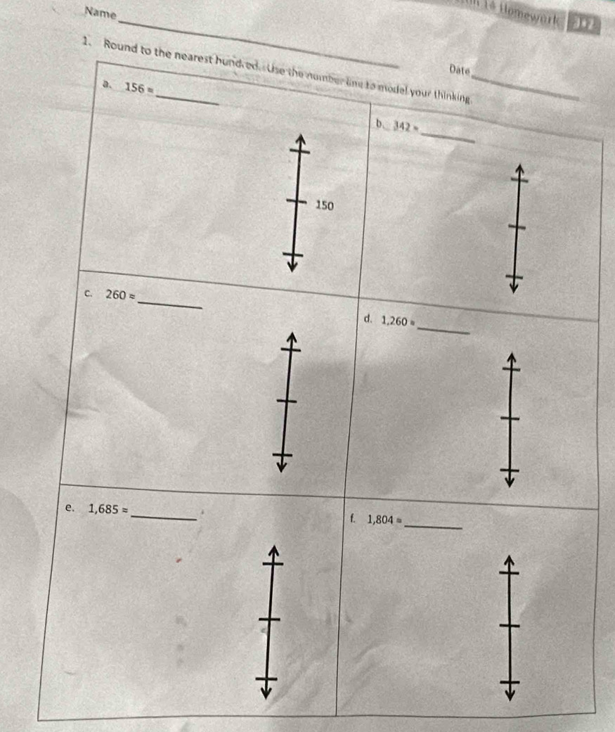 Name 
_I1é Homewark 3•2 
Date 
1. Round to the nearest hundred. Use the number line to model your thinking 
a. 156=
_ 
b. 342=
150
_ 
C. 260approx
_ 
d. 1,260=
_ 
e. 1,685approx _i f. 1,804=