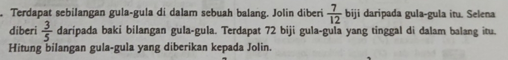 Terdapat sebilangan gula-gula di dalam sebuah balang. Jolin diberi  7/12  biji daripada gula-gula itu. Selena 
diberi  3/5  daripada baki bilangan gula-gula. Terdapat 72 biji gula-gula yang tinggal di dalam balang itu. 
Hitung bilangan gula-gula yang diberikan kepada Jolin.