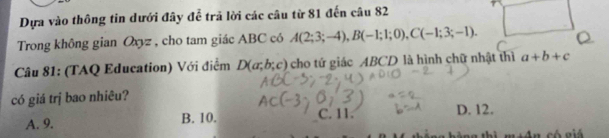 Dựa vào thông tin dưới đây để trả lời các câu từ 81 đến câu 82
Trong không gian Oxyz , cho tam giác ABC có A(2;3;-4), B(-1;1;0), C(-1;3;-1). Q
Câu 81: (TAQ Education) Với điểm D(a;b;c) cho tứ giác ABCD là hình chữ nhật thì a+b+c
có giá trị bao nhiêu?
A. 9. B. 10. C. 11. D. 12.
thì ·s +4_2n có giá