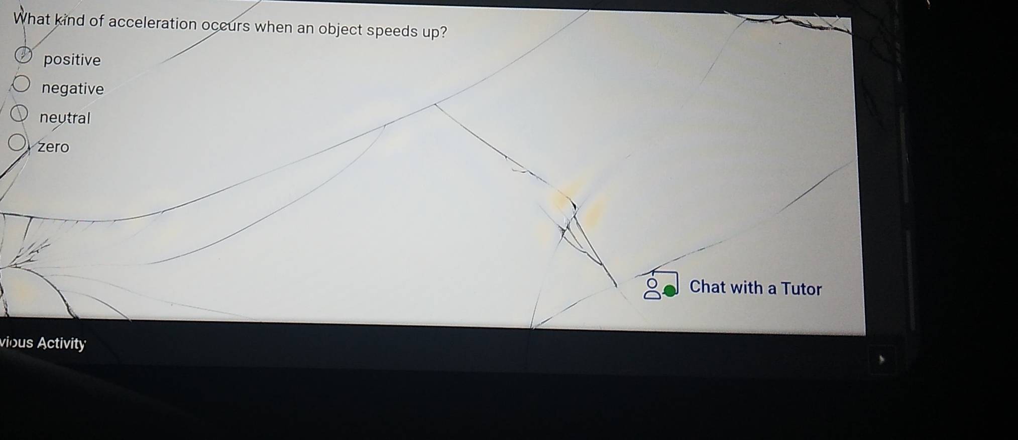 What kind of acceleration occurs when an object speeds up?
positive
negative
neutral
zero
Chat with a Tutor
vious Activity