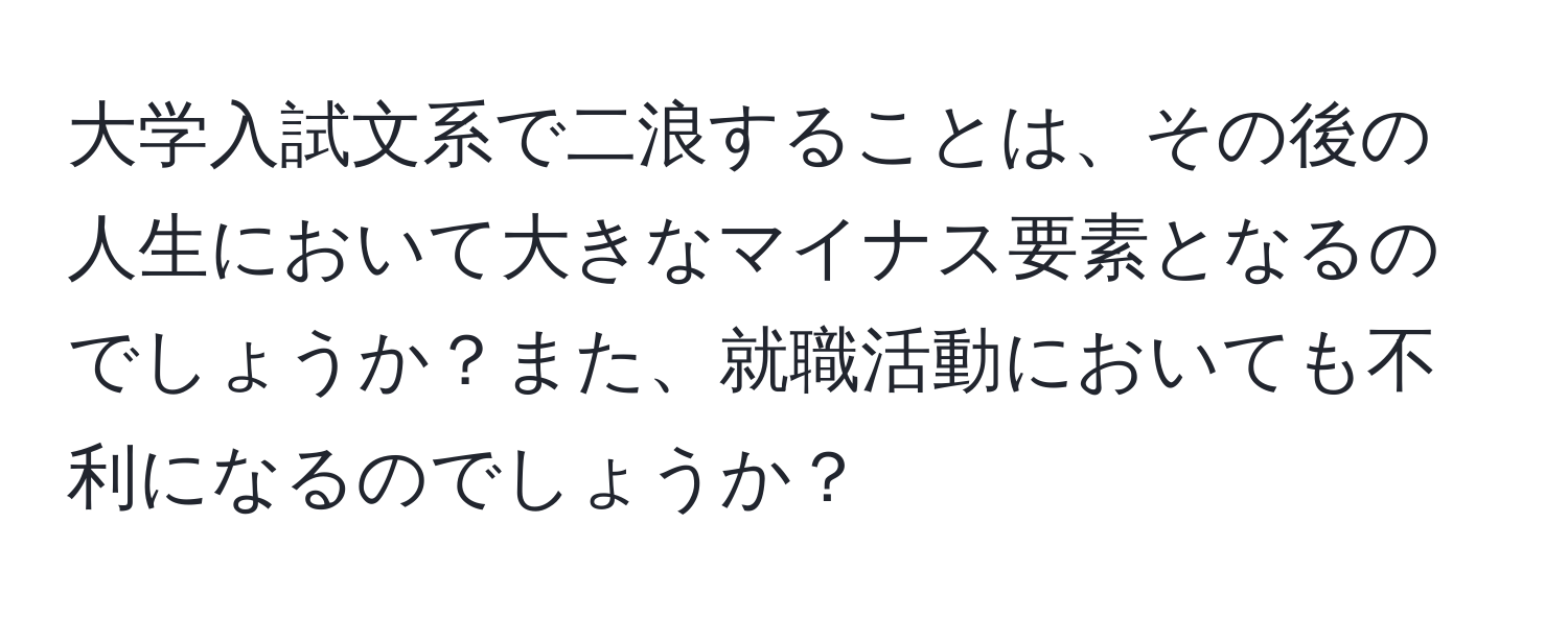 大学入試文系で二浪することは、その後の人生において大きなマイナス要素となるのでしょうか？また、就職活動においても不利になるのでしょうか？