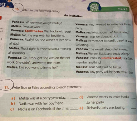 Listen to the following dialog. Track 5 
An invitation 
Vanessa: Where were you yesterday? 
Melisa: I was at work. party. Vanessa: Yes, I wanted to invite her to my 
hat 
out Vanessa: Spill the tea. Was Nadia with you? Melisa: And what about me? Am I invited? 
Melisa: No, she was with her boyfriend. Vanessa: I was just about to do it. 
d Vanessa: Really? So, she wasn't at her desk Melissa: Remember Richard's party? It was 
all day? so boring. 
Melisa: That's right. But she was on a meeting Vanessa: The worst! I almost fell asleep. 
all morning. Melissa: Weren't Nadia and Andy asleep? 
Vanessa: Oh, I thought she was on the net- Vanessa: I was so uninterested; I can't e- 
work. She didn't answer to me there. member anything! 
Melisa: Did you want to invite her? Melissa: Your party will be better. 
Vanessa: Any party will be better than that 
11. Write True or False according to each statement. 
a ) Melisa was at a party yesterday. _d Vanessa wants to invite Nadia 
b) Nadia was with her boyfriend. __to her party. 
c) Nadia is on Facebook all the time. _e ) Richard's party was boring.