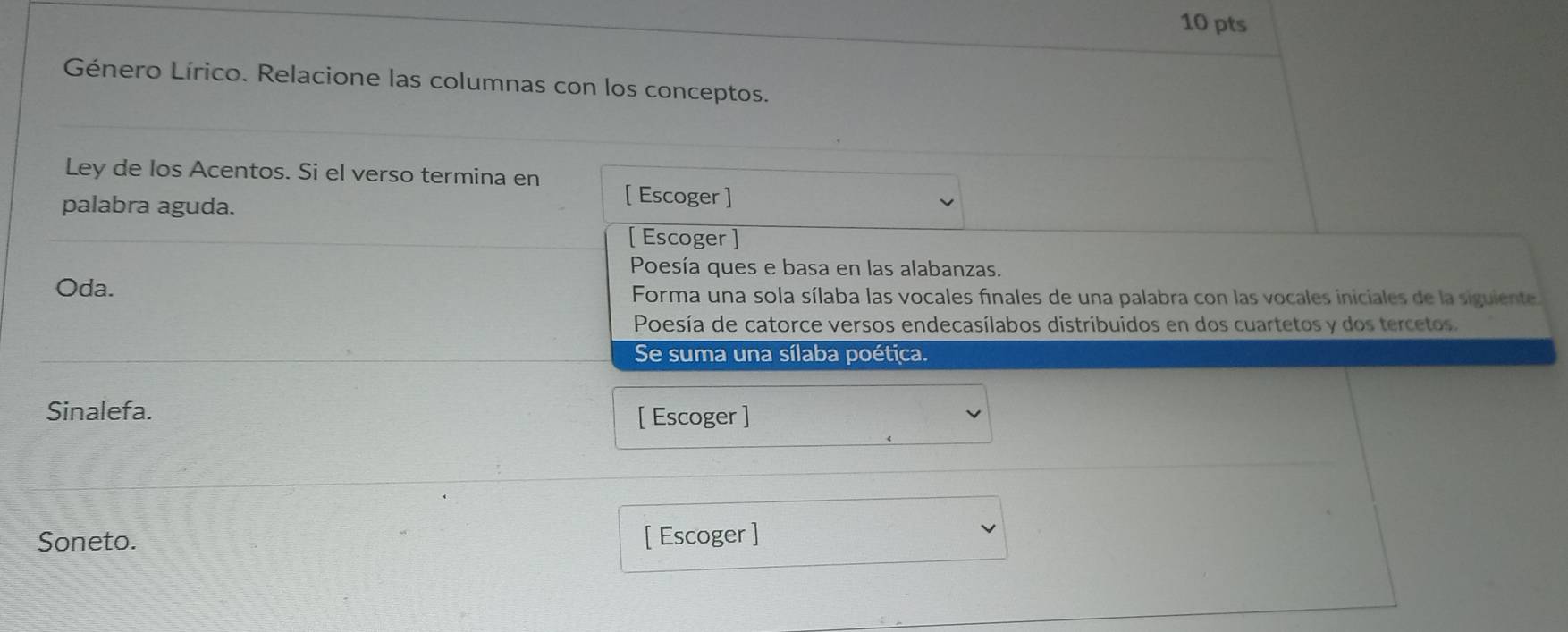 Género Lírico. Relacione las columnas con los conceptos. 
Ley de los Acentos. Si el verso termina en [ Escoger ] 
palabra aguda. 
[ Escoger ] 
Poesía ques e basa en las alabanzas. 
Oda. Forma una sola sílaba las vocales finales de una palabra con las vocales iniciales de la siguiente. 
Poesía de catorce versos endecasílabos distribuidos en dos cuartetos y dos tercetos. 
Se suma una sílaba poética. 
Sinalefa. 
[ Escoger ] 
Soneto. [ Escoger ]