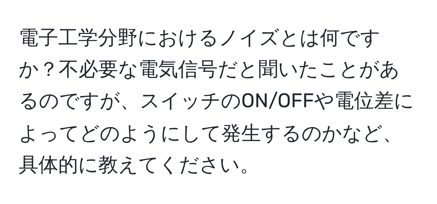 電子工学分野におけるノイズとは何ですか？不必要な電気信号だと聞いたことがあるのですが、スイッチのON/OFFや電位差によってどのようにして発生するのかなど、具体的に教えてください。