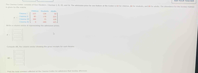 is given by the matrix. The Cinema Center consists of four theaters: Cinemas I, II, III, and IV. The admission price for one feature at the Center is $4 for children, $6 for students, and $8 for adults. The attendance for the Sonday matine
Write a column vector B representing the admission prices
B=beginbmatrix □  □  □ endbmatrix b
Compute AB, the column vector showing the gross receipts for each thealer.
find the total revenue coflected at the Cinensa Center for admission tha Sunday afternoon.