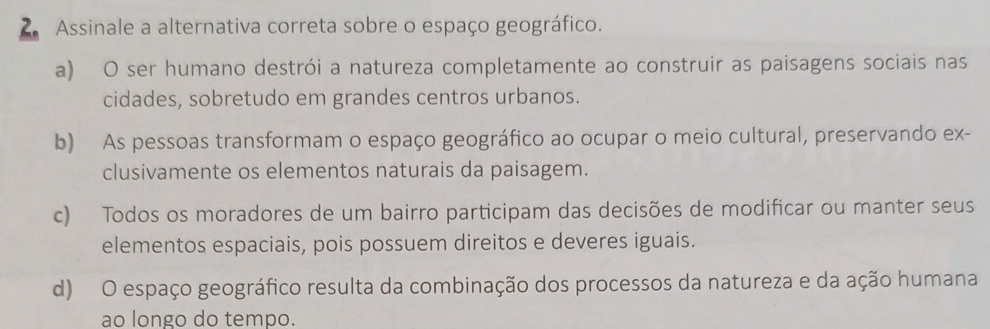 Assinale a alternativa correta sobre o espaço geográfico.
a) O ser humano destrói a natureza completamente ao construir as paisagens sociais nas
cidades, sobretudo em grandes centros urbanos.
b) As pessoas transformam o espaço geográfico ao ocupar o meio cultural, preservando ex-
clusivamente os elementos naturais da paisagem.
c) Todos os moradores de um bairro participam das decisões de modificar ou manter seus
elementos espaciais, pois possuem direitos e deveres iguais.
d) O espaço geográfico resulta da combinação dos processos da natureza e da ação humana
ao longo do tempo.