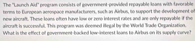 The "Launch Aid" program consists of government-provided repayable loans with favorable 
terms to European aerospace manufacturers, such as Airbus, to support the development of 
new aircraft. These loans often have low or zero interest rates and are only repayable if the 
aircraft is successful. This program was deemed illegal by the World Trade Organization. 
What is the effect of government-backed low-interest loans to Airbus on its supply curve?