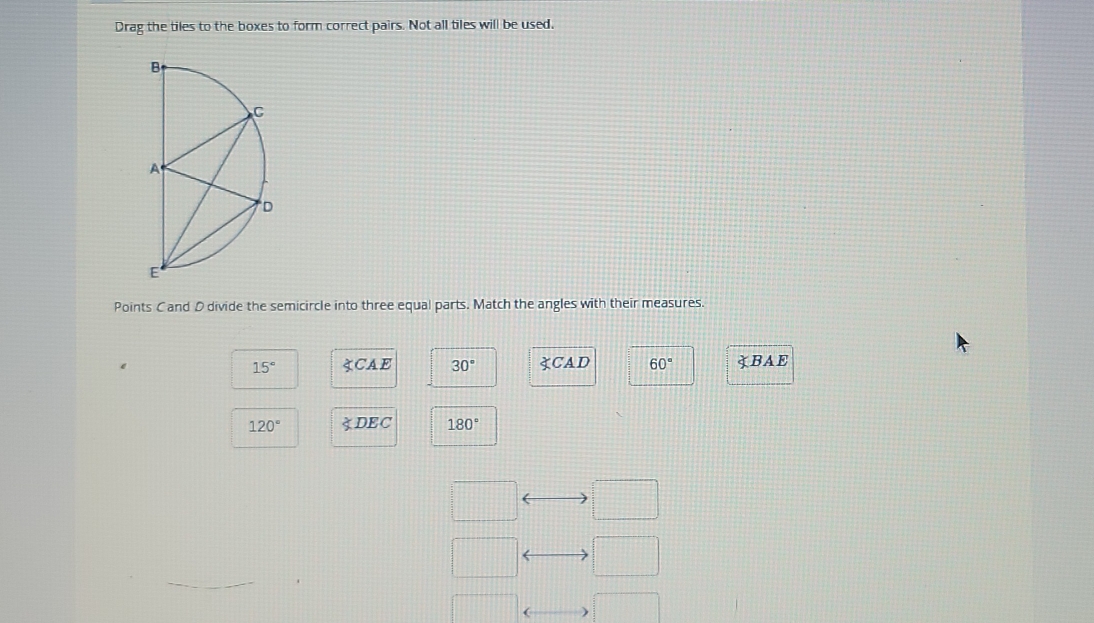 Drag the tiles to the boxes to form correct pairs. Not all tiles will be used.
Points Cand D divide the semicircle into three equal parts. Match the angles with their measures.
15° ∵ CAE 30° ∵ CAD 60° BAE
120° ∠ DEC 180°
<>