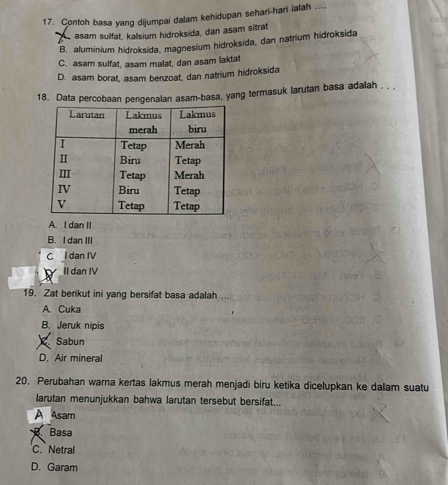 Contoh basa yang dijumpai dalam kehidupan sehari-hari ialah ....
asam sulfat, kalsium hidroksida, dan asam sitrat
B. aluminium hidroksida, magnesium hidroksida, dan natrium hidroksida
C. asam sulfat, asam malat, dan asam laktat
D. asam borat, asam benzoat, dan natrium hidroksida
18. Data percobaan pengenalan asam-basa, yang termasuk larutan basa adalah . .
A. I dan II
B. I dan III
C l dan IV
_II dan IV
19. Zat berikut ini yang bersifat basa adalah ...
A. Cuka
B. Jeruk nipis
、 Sabun
D. Air mineral
20. Perubahan warna kertas lakmus merah menjadi biru ketika dicelupkan ke dalam suatu
larutan menunjukkan bahwa larutan tersebut bersifat...
A Asam
Basa
C.Netral
D. Garam