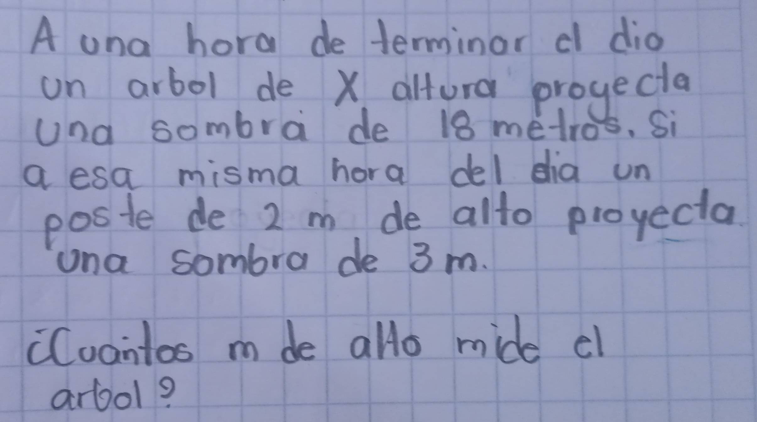 A una hora de terminor d dio 
on arbol de X altura progecta 
una sombra de 18 metros. Si 
a esa misma hora del dia un 
poste de 2 m de alto proyecta 
una sombra de 3 m. 
Cuantos m de allo mide el 
arool?